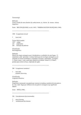 Terminologia
Definição:
Termo oriundo de outro domínio de conhecimento, no interior do mesmo sistema
linguístico.
Fonte: BOUTIN-QUESNEL et alii (1985). / NORMALISATION FRANÇAISE (1990).
--------------------------------------------------------------------------------
1998 $ empréstimo lexical
I loan word
Termos Relacionados:
1997 calque
155 empréstimo
209 formação de palavras
Classificação:
Sociolinguística
Definição:
Palavra de origem estrangeira que é introduzida no vocabulário de uma língua. O
empréstimo pode apresentar a mesma forma que tem na língua estrangeira ou ser
integrado no sistema morfológico e fonológico da língua importadora. Exemplos:
1) meter a mesa → pôr a mesa (por influência do francês "mettre"); 2) "blush",
produto para colorir as faces, importado do inglês.
--------------------------------------------------------------------------------
200 $ empréstimo semântico
I loan shift
semantic borrowing
Classificação:
Linguística Histórica
Definição:
Empréstimo meramente conceptual que consiste na mudança semântica de uma palavra
de uma dada língua por influência de uma palavra estrangeira cujo significado
adquire.
Fonte: HOCK (1986).
--------------------------------------------------------------------------------
504 $ encadeamento dos testemunhos
I attest chaining
F enchaînement des témoins
 