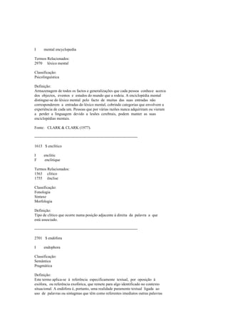 I mental encyclopedia
Termos Relacionados:
2970 léxico mental
Classificação:
Psicolinguística
Definição:
Armazenagem de todos os factos e generalizações que cada pessoa conhece acerca
dos objectos, eventos e estados do mundo que a rodeia. A enciclopédia mental
distingue-se do léxico mental pelo facto de muitas das suas entradas não
corresponderem a entradas do léxico mental, cobrindo categorias que envolvem a
experiência de cada um. Pessoas que por várias razões nunca adquiriram ou vieram
a perder a linguagem devido a lesões cerebrais, podem manter as suas
enciclopédias mentais.
Fonte: CLARK & CLARK (1977).
--------------------------------------------------------------------------------
1613 $ enclítico
I enclitic
F enclitique
Termos Relacionados:
1563 clítico
1755 ênclise
Classificação:
Fonologia
Sintaxe
Morfologia
Definição:
Tipo de clítico que ocorre numa posição adjacente à direita da palavra a que
está associado.
--------------------------------------------------------------------------------
2701 $ endófora
I endophora
Classificação:
Semântica
Pragmática
Definição:
Este termo aplica-se à referência especificamente textual, por oposição à
exófora, ou referência exofórica, que remete para algo identificado no contexto
situacional. A endófora é, portanto, uma realidade puramente textual ligada ao
uso de palavras ou sintagmas que têm como referentes imediatos outras palavras
 