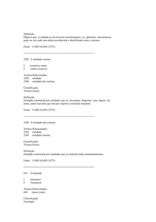 Definição:
Objecto que, revelando-se em diversas manifestações ou aparições fenoménicas,
pode ser em cada uma delas reconhecido e identificado como o mesmo.
Fonte: CARVALHO (1973).
--------------------------------------------------------------------------------
2303 $ entidade extensa
I extensive entity
F entité extensive
Termos Relacionados:
2302 entidade
2304 entidade não extensa
Classificação:
Termos Gerais
Definição:
Entidade constituída por entidades que se encontram dispostas uma depois da
outra, numa sucessão que tem por suporte a extensão temporal.
Fonte: CARVALHO (1973).
--------------------------------------------------------------------------------
2304 $ entidade não extensa
Termos Relacionados:
2302 entidade
2303 entidade extensa
Classificação:
Termos Gerais
Definição:
Entidade constituída por entidades que se realizam todas simultaneamente.
Fonte: CARVALHO (1973).
--------------------------------------------------------------------------------
653 $ entoação
I intonation
F intonation
Termos Relacionados:
664 traços tonais
Classificação:
Fonologia
 