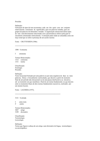 Prosódia
Definição:
Utilização de tipos de tons recorrentes, cada um dos quais com um conjunto
relativamente consistente de significados, quer em palavras isoladas, quer em
grupos de palavras de dimensões variadas. A organização entoacional destes tipos
de tons está directamente relacionada com a proeminência relativa pela qual se
encontram estruturados ritmicamente. A entoação pode ainda ser entendida como um
traço tonal que se refere à presença de um acento nuclear.
Fonte: CRUTTENDEN (1986).
--------------------------------------------------------------------------------
1090 $ entoema
I entoneme
Termos Relacionados:
1312 contoema
1311 toema
Classificação:
Fonologia
Prosódia
Definição:
Texto locucional formado por uma palavra ou por uma sequência de duas ou mais
palavras, fónica e lexicalmente coarticuladas, que decorre a partir do momento
final de um período não elocucional ou de uma pausa interlocutiva ou elocutiva,
até ao momento em que manifesta o final de um toema fundamental, ou que decorre
entre os momentos finais de dois toemas fundamentais sucessivos, realizados por
um mesmo locutor.
Fonte: LACERDA (1975).
--------------------------------------------------------------------------------
3121 $ entrada
I entry term
F entrée
Termos Relacionados:
3047 artigo
3109 dicionário
Classificação:
Terminologia
Lexicologia
Definição:
Termo que figura à cabeça de um artigo, num dicionário de língua, terminológico
ou enciclopédico.
 