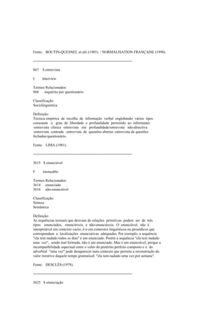 Fonte: BOUTIN-QUESNEL et alii (1985). / NORMALISATION FRANÇAISE (1990).
--------------------------------------------------------------------------------
867 $ entrevista
I interview
Termos Relacionados:
868 inquérito por questionário
Classificação:
Sociolinguística
Definição:
Técnica empírica de recolha de informação verbal englobando vários tipos
consoante o grau de liberdade e profundidade permitido ao informante:
-entrevista clínica -entrevista em profundidade/entrevista não-directiva
-entrevista centrada -entrevista de questões abertas -entrevista de questões
fechadas/questionário.
Fonte: LIMA (1981).
--------------------------------------------------------------------------------
3615 $ enunciável
F énonçable
Termos Relacionados:
3614 enunciado
3616 não-enunciável
Classificação:
Sintaxe
Semântica
Definição:
As sequências textuais que derivam de relações primitivas podem ser de três
tipos: enunciados, enunciáveis, e não-enunciáveis. O enunciável, não é
interpretável em contexto vazio, é-o em contextos linguísticos ou prosódicos que
correspondam a localizações enunciativas adequadas. Por exemplo, a sequência
"ela tem nadado todos os dias" é um enunciado. Porém a sequência "ela tem nadado
uma vez", sendo mal formada, não é um enunciado. Mas é um enunciável, porque a
incompatibilidade aspectual entre o valor do pretérito perfeito composto e o do
adverbial "uma vez" pode desaparecer num contexto que permita a reconstrução do
valor iterativo daquele tempo gramatical: "ela tem nadado uma vez por semana".
Fonte: DESCLÉS (1978).
--------------------------------------------------------------------------------
3625 $ enunciação
 