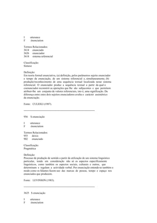 I utterance
F énonciation
Termos Relacionados:
3614 enunciado
3626 enunciador
3618 sistema referencial
Classificação:
Sintaxe
Definição:
Em teoria formal enunciativa, (a) definição, pelos parâmetros sujeito enunciador
e tempo da enunciação, de um sistema referencial e, simultaneamente, (b)
produção/reconhecimento de uma sequência textual localizada nesse sistema
referencial. O enunciador produz a sequência textual a partir da qual o
coenunciador reconstrói as operações que lhe são subjacentes e que permitem
atribuir-lhe um conjunto de valores referenciais, isto é, uma significação. Da
diferença entre estes dois sujeitos enunciadores avulta o carácter assimétrico
da enunciação.
Fonte: CULIOLI (1987).
--------------------------------------------------------------------------------
956 $ enunciação
I utterance
F énonciation
Termos Relacionados:
955 deixis
902 enunciado
Classificação:
Pragmática
Definição:
Processo de produção de sentido a partir da utilização de um sistema linguístico
particular, tendo em consideração não só os aspectos especificamente
linguísticos, como também os aspectos sociais, culturais e outros, que
determinam e regulam a actividade verbal. Por enunciação entende-se também o
modo como os falantes fazem uso das marcas de pessoa, tempo e espaço nos
enunciados que produzem.
Fonte: LEVINSON (1983).
--------------------------------------------------------------------------------
3625 $ enunciação
I utterance
F énonciation
 