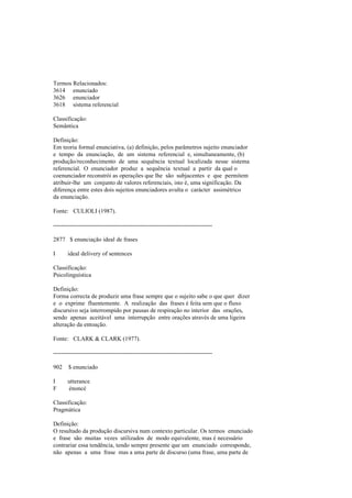 Termos Relacionados:
3614 enunciado
3626 enunciador
3618 sistema referencial
Classificação:
Semântica
Definição:
Em teoria formal enunciativa, (a) definição, pelos parâmetros sujeito enunciador
e tempo da enunciação, de um sistema referencial e, simultaneamente, (b)
produção/reconhecimento de uma sequência textual localizada nesse sistema
referencial. O enunciador produz a sequência textual a partir da qual o
coenunciador reconstrói as operações que lhe são subjacentes e que permitem
atribuir-lhe um conjunto de valores referenciais, isto é, uma significação. Da
diferença entre estes dois sujeitos enunciadores avulta o carácter assimétrico
da enunciação.
Fonte: CULIOLI (1987).
--------------------------------------------------------------------------------
2877 $ enunciação ideal de frases
I ideal delivery of sentences
Classificação:
Psicolinguística
Definição:
Forma correcta de produzir uma frase sempre que o sujeito sabe o que quer dizer
e o exprime fluentemente. A realização das frases é feita sem que o fluxo
discursivo seja interrompido por pausas de respiração no interior das orações,
sendo apenas aceitável uma interrupção entre orações através de uma ligeira
alteração da entoação.
Fonte: CLARK & CLARK (1977).
--------------------------------------------------------------------------------
902 $ enunciado
I utterance
F énoncé
Classificação:
Pragmática
Definição:
O resultado da produção discursiva num contexto particular. Os termos enunciado
e frase são muitas vezes utilizados de modo equivalente, mas é necessário
contrariar essa tendência, tendo sempre presente que um enunciado corresponde,
não apenas a uma frase mas a uma parte de discurso (uma frase, uma parte de
 