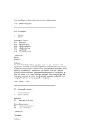 frase, duas frases, etc. ) associada ao contexto em que é enunciada.
Fonte: LEVINSON (1983).
--------------------------------------------------------------------------------
3614 $ enunciado
I utterance
F énoncé
Termos Relacionados:
3615 enunciável
3616 não-enunciável
3600 relação predicativa
3607 relação primitiva
3640 significação
3618 sistema referencial
Classificação:
Sintaxe
Semântica
Definição:
Em teoria formal enunciativa, sequência textual a que é associada uma
significação. Derivando de uma relação primitiva que é submetida a um conjunto
de operações de localização, o enunciado é um agenciamento de marcadores dessas
operações. O enunciado é interpretável em contexto vazio, isto é, são-lhe
atribuíveis valores referenciais independentemente do contexto. Por exemplo, a
frase "ele estava a ver o mapa" não é um enunciado. É um enunciável que fará
parte de um enunciado ao sofrer uma localização enunciativa adequada (por
exemplo, "ele estava a ver o mapa quando eu cheguei").
Fonte: CULIOLI (1978).
--------------------------------------------------------------------------------
726 $ enunciado constativo
I constative utterance
F énoncé constatif
Sinónimos:
903 enunciado verificativo
Termos Relacionados:
727 enunciado performativo
728 verbo performativo
Classificação:
Pragmática
Definição:
 