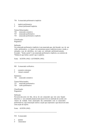 736 $ enunciado performativo implícito
I implicit performative
F énoncé performatif implicite
Termos Relacionados:
726 enunciado constativo
727 enunciado performativo
735 enunciado performativo explícito
Classificação:
Pragmática
Definição:
Um enunciado performativo implícito é um enunciado que, não fazendo uso de um
verbo performativo, se baseia em mecanismos pouco explícitos (como o modo, a
entoação, o uso de advérbios, etc.) para ser realizado performativamente.
Exemplo: "fecha a porta" é um enunciado performativo implícito, ao contrário de
"Ordeno-te que feches a porta" que é explícito.
Fonte: AUSTIN (1962) / LEVINSON (1983).
--------------------------------------------------------------------------------
903 $ enunciado verificativo
I constative utterance
F énoncé constatif
Sinónimos:
726 enunciado constativo
Termos Relacionados:
727 enunciado performativo
728 verbo performativo
Classificação:
Pragmática
Definição:
Na teoria dos actos de fala, diz-se de um enunciado que tem uma função
descritiva e um conteúdo proposicional passível de ser analisado de acordo com
valores de verdade. Estes enunciados são contrastados com os enunciados
performativos, cuja enunciação realiza a acção que expressam e que descrevem uma
certa acção do sujeito.
Fonte: AUSTIN (1962).
--------------------------------------------------------------------------------
934 $ enunciador
I speaker
F énonciateur
 