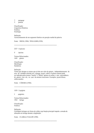 7 paragoge
5 prótese
Classificação:
Linguística Histórica
Fonética
Fonologia
Definição:
Acrescentamento de um segmento fonético em posição medial de palavra.
Fonte: HOCK (1986) / WILLIAMS (1938).
--------------------------------------------------------------------------------
2327 $ epiceno
F épicène
Termos Relacionados:
1645 género
Classificação:
Morfologia
Semântica
Definição:
Termo que designa os nomes que só têm um valor de género, independentemente do
sexo da entidade referida (exs. cônjuge, jacaré, cobra). O género natural pode
ser indicado pelos termos "macho" e "fêmea" apostos ao nome e sem concordância
de género com ele, no caso de animais irracionais. Exemplos: jacaré-fêmea,
cobra-macho).
Fonte: CÂMARA (1984).
--------------------------------------------------------------------------------
1939 $ epiglote
I epiglottis
Termos Relacionados:
1963 laringe
Classificação:
Fonética
Definição:
Cartilagem laríngea em forma de colher cuja função principal impede a entrada de
alimentos na laringe durante a deglutição.
Fonte: CLARK & YALLOP (1990).
--------------------------------------------------------------------------------
 