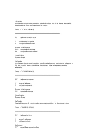Definição:
Nível alcançado por uma gramática quando descreve, não só os dados observados,
mas também as intuições dos falantes da língua.
Fonte: CHOMSKY (1965).
--------------------------------------------------------------------------------
3371 $ adequação explicativa
I explanatory adequacy
F adéquation explicative
Termos Relacionados:
3370 adequação descritiva
3372 adequação observacional
Classificação:
Termos Gerais
Definição:
Nível alcançado por uma gramática quando estabelece uma base de princípios com o
fim de escolher entre gramáticas alternativas, todas elas descritivamente
adequadas.
Fonte: CHOMSKY (1965).
--------------------------------------------------------------------------------
3373 $ adequação externa
I external adequacy
F adéquation externe
Termos Relacionados:
3374 adequação interna
Classificação:
Termos Gerais
Definição:
Avaliação do grau de correspondência entre a gramática e os dados observados.
Fonte: CRYSTAL (1980a).
--------------------------------------------------------------------------------
3375 $ adequação forte
I strongly adequate
F adéquation forte
Sinónimos:
3377 capacidade generativa forte
 
