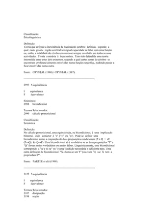 Classificação:
Psicolinguística
Definição:
Teoria que defende a inexistência de localização cerebral definida, segundo a
qual cada grande região cerebral tem igual capacidade de lidar com uma função
ou, então, a totalidade do cérebro encontra-se sempre envolvida em todas as suas
actividades. Teoria contrária à locacionista. Tem sido defendida uma teoria
intermédia entre estes dois extremos, segundo a qual certas zonas do cérebro se
encontram preferencialmente envolvidas numa função específica, podendo passar a
ficar envolvidas numa outra.
Fonte: CRYSTAL (1980) / CRYSTAL (1987).
--------------------------------------------------------------------------------
2997 $ equivalência
I equivalence
F équivalence
Sinónimos:
2988 bicondicional
Termos Relacionados:
2990 cálculo proposicional
Classificação:
Semântica
Definição:
No cálculo proposicional, uma equivalência, ou bicondicional, é uma implicação
bilateral, cujo conector é '≡' ('↔' ou '⇔'. Pode-se definir uma
bicondicional como a conjunção de duas proposições condicionais (P ≡ Q = df
(P→Q) & (Q→P). Uma bicondicional só é verdadeira se as duas proposições "P" e
"Q" forem ambas verdadeiras ou ambas falsas. Linguisticamente, uma bicondicional
corresponde a "se e só se" ou "é uma condição necessária e suficiente para. Uma
outra definição de bicondicional: "X chama-se um Y" (ou é um Y) sse X tem a
propriedade P".
Fonte: PARTEE et alii (1990).
--------------------------------------------------------------------------------
3122 $ equivalência
I equivalence
F équivalence
Termos Relacionados:
3107 designação
3198 noção
 