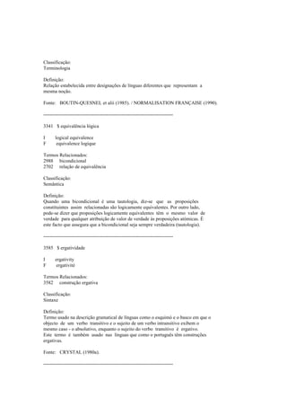 Classificação:
Terminologia
Definição:
Relação estabelecida entre designações de línguas diferentes que representam a
mesma noção.
Fonte: BOUTIN-QUESNEL et alii (1985). / NORMALISATION FRANÇAISE (1990).
--------------------------------------------------------------------------------
3341 $ equivalência lógica
I logical equivalence
F equivalence logique
Termos Relacionados:
2988 bicondicional
2702 relação de equivalência
Classificação:
Semântica
Definição:
Quando uma bicondicional é uma tautologia, diz-se que as proposições
constituintes assim relacionadas são logicamente equivalentes. Por outro lado,
pode-se dizer que proposições logicamente equivalentes têm o mesmo valor de
verdade para qualquer atribuição de valor de verdade às proposições atómicas. É
este facto que assegura que a bicondicional seja sempre verdadeira (tautologia).
--------------------------------------------------------------------------------
3585 $ ergatividade
I ergativity
F ergativité
Termos Relacionados:
3582 construção ergativa
Classificação:
Sintaxe
Definição:
Termo usado na descrição gramatical de línguas como o esquimó e o basco em que o
objecto de um verbo transitivo e o sujeito de um verbo intransitivo exibem o
mesmo caso - o absolutivo, enquanto o sujeito do verbo transitivo é ergativo.
Este termo é também usado nas línguas que como o português têm construções
ergativas.
Fonte: CRYSTAL (1980a).
--------------------------------------------------------------------------------
 