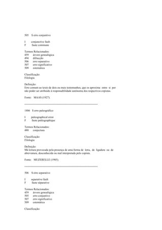 505 $ erro conjuntivo
I conjunctive fault
F faute commune
Termos Relacionados:
459 árvore genealógica
494 difracção
506 erro separativo
507 erro significativo
509 estemática
Classificação:
Filologia
Definição:
Erro comum ao texto de dois ou mais testemunhos, que os aproxima entre si por
não poder ser atribuído à responsabilidade autónoma dos respectivos copistas.
Fonte: MAAS (1927).
--------------------------------------------------------------------------------
1886 $ erro paleográfico
I paleographical error
F faute paléographique
Termos Relacionados:
480 conjectura
Classificação:
Filologia
Definição:
Má leitura provocada pela presença de uma forma de letra, de ligadura ou de
abreviatura, desconhecida ou mal interpretada pelo copista.
Fonte: MUZERELLE (1985).
--------------------------------------------------------------------------------
506 $ erro separativo
I separative fault
F faute séparative
Termos Relacionados:
459 árvore genealógica
505 erro conjuntivo
507 erro significativo
509 estemática
Classificação:
 