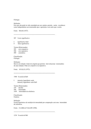 Filologia
Definição:
Erro que não pode ter sido emendado por um copista: permite, assim, reconhecer
como independentes um testemunho que o apresenta e um outro que o omite.
Fonte: MAAS (1927).
--------------------------------------------------------------------------------
507 $ erro significativo
I significative fault
F faute significative
Termos Relacionados:
505 erro conjuntivo
506 erro separativo
509 estemática
Classificação:
Filologia
Definição:
Desvio em relação à lição do original que permite inter-relacionar testemunhos
de uma tradição. Pode ser conjuntivo ou separativo.
Fonte: AVALLE (1972).
--------------------------------------------------------------------------------
1940 $ escala de Bell
I intensity logarithmic scale
intensity logarithmic scale Bell
Termos Relacionados:
234 decibel
598 intensidade
1959 intensidade de referência
Classificação:
Fonética
Definição:
Escala logarítmica de medição da intensidade por comparação com uma intensidade
de referência.
Fonte: CLARK & YALLOP (1990).
--------------------------------------------------------------------------------
1234 $ escala de Mel
 