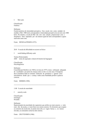 I Mel scale
Classificação:
Fonética
Definição:
Escala numérica de intensidade perceptiva. Esta escala tem como unidade de
medida o Mel. 1000 mels correspondem à intensidade perceptiva de um tom com 1000
hertz. No entanto, a escala de Mel não tem uma relação proporcional com a
frequência. Sons separados por um número igual de mels correspondem a iguais
intervalos entre tons.
Fonte: DENES & PINSON (1973).
--------------------------------------------------------------------------------
2618 $ escala de dificuldade no acesso ao léxico
I word-finding difficutty scale
Termos Relacionados:
2684 testes de aquisição e desenvolvimento da linguagem
Classificação:
Psicolinguística
Definição:
Concebida por Renfrew em 1968 (e revista em 1977), testa a utilização adequada
de vocabulário por parte de crianças entre os três e os oito anos. O terapeuta
deve considerar todas as variantes dialectais de pronúncia e ignorar erros
articulatórios desde que a criança tenha como finalidade proferir a palavra
correcta.
Fonte: MORRIS (1988).
--------------------------------------------------------------------------------
1140 $ escala de sonoridade
I sonority scale
Classificação:
Fonologia
Prosódia
Definição:
Representação da sonoridade dos segmentos que atribui aos mais sonoros o valor
mais alto da escala, e o mais baixo aos menos sonoros. Os elementos que ocupam
os extremos da escala são, no ponto mais alto, as vogais baixas e, no menos
elevado, as consoantes oclusivas não sonoras.
Fonte: CRUTTENDEN (1986).
--------------------------------------------------------------------------------
 