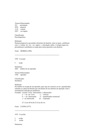 Termos Relacionados:
221 articulação
2476 disartria
1118 volume
2927 voz áspera
Classificação:
Psicolinguística
Definição:
Doença progressiva que produz elementos de disartria, entre os quais, problemas
com o volume de voz, voz áspera e articulação pobre. A terapia segue um
procedimento semelhante ao usado para outros pacientes com disartria.
Fonte: MORRIS (1988).
--------------------------------------------------------------------------------
2703 $ escopo
I scope
Sinónimos:
2843 âmbito de um operador
Termos Relacionados:
2764 operador
Classificação:
Semântica
Definição:
Por âmbito ou escopo de um operador, quer seja um conector ou um quantificador,
entende-se a parte da fórmula que está dentro do seu domínio de operação. Esta é
normalmente indicada por parênteses.
Exemplo: existem livros interessantes e aborrecidos.
a = ser um livro x - variável
b = ser interessante ∃ - quantificador existencial
c = ser aborrecido & - conjunção
(∃ x) (ax & bx) & (∃ x) (ax & cx)
Fonte: LYONS (1977).
--------------------------------------------------------------------------------
1873 $ escriba
I scribe
F scribe
Sinónimos:
 