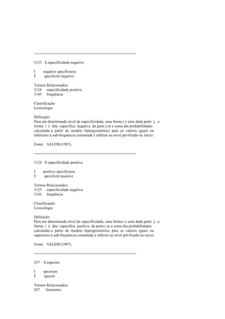 --------------------------------------------------------------------------------
3123 $ especificidade negativa
I negative specificness
F specificité négative
Termos Relacionados:
3124 especificidade positiva
3145 frequência
Classificação:
Lexicologia
Definição:
Para um determinado nível de especificidade, uma forma i e uma dada parte j, a
forma i é dita específica negativa da parte j se a soma das probabilidades
calculadas a partir do modelo hipergeométrico para os valores iguais ou
inferiores à sub-frequência constatada é inferior ao nível pré-fixado no início.
Fonte: SALEM (1987).
--------------------------------------------------------------------------------
3124 $ especificidade positiva
I positive specificness
F specificité positive
Termos Relacionados:
3123 especificidade negativa
3145 frequência
Classificação:
Lexicologia
Definição:
Para um determinado nível de especificidade, uma forma i e uma dada parte j, a
forma i é dita específica positiva da parte j se a soma das probabilidades
calculadas a partir do modelo hipergeométrico para os valores iguais ou
superiores à sub-frequência constatada é inferior ao nível pré-fixado no início.
Fonte: SALEM (1987).
--------------------------------------------------------------------------------
237 $ espectro
I spectrum
F spectre
Termos Relacionados:
267 formantes
 