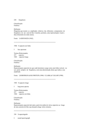 238 frequência
Classificação:
Fonética
Definição:
Diagrama que mostra as amplitudes relativas das diferentes componentes de
frequência de um som de fala. Constitui, portanto, uma representação visual a
duas dimensões da onda sonora.
Fonte: LADEFOGED (1962).
--------------------------------------------------------------------------------
1964 $ espectro em linha
I line spectrum
Termos Relacionados:
237 espectro
1965 espectro longo
Classificação:
Fonética
Definição:
Representação espectral em que cada harmónico surge como uma linha vertical, no
seu ponto próprio de frequência, com uma determinada altura que indica a sua
amplitude.
Fonte: LIEBERMAN & BLUMSTEIN (1988) / CLARK & YALLOP (1990).
--------------------------------------------------------------------------------
1965 $ espectro longo
I long-term spectra
Termos Relacionados:
237 espectro
1964 espectro em linha
Classificação:
Fonética
Definição:
Representação espectral derivada a partir da média de vários espectros ao longo
de uma amostra de fala cuja duração atinge vários minutos.
--------------------------------------------------------------------------------
338 $ espectrógrafo
I sound spectrograph
 