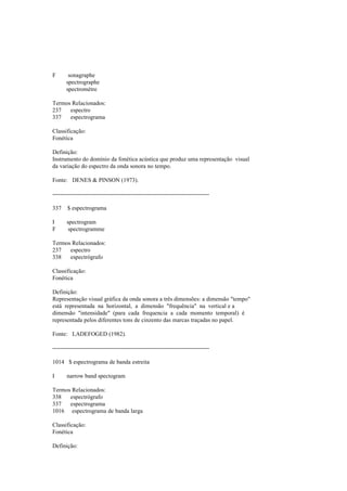 F sonagraphe
spectrographe
spectromètre
Termos Relacionados:
237 espectro
337 espectrograma
Classificação:
Fonética
Definição:
Instrumento do domínio da fonética acústica que produz uma representação visual
da variação do espectro da onda sonora no tempo.
Fonte: DENES & PINSON (1973).
--------------------------------------------------------------------------------
337 $ espectrograma
I spectrogram
F spectrogramme
Termos Relacionados:
237 espectro
338 espectrógrafo
Classificação:
Fonética
Definição:
Representação visual gráfica da onda sonora a três dimensões: a dimensão "tempo"
está representada na horizontal, a dimensão "frequência" na vertical e a
dimensão "intensidade" (para cada frequencia a cada momento temporal) é
representada pelos diferentes tons de cinzento das marcas traçadas no papel.
Fonte: LADEFOGED (1982).
--------------------------------------------------------------------------------
1014 $ espectrograma de banda estreita
I narrow band spectogram
Termos Relacionados:
338 espectrógrafo
337 espectrograma
1016 espectrograma de banda larga
Classificação:
Fonética
Definição:
 