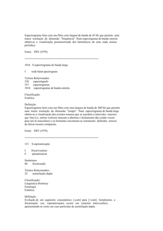 Espectrograma feito com um filtro com largura de banda de 45 Hz que permite uma
maior resolução da dimensão "frequência". Num espectograma de banda estreita
obtém-se a visualização pormenorizada dos harmónicos de uma onda sonora
periódica.
Fonte: FRY (1979).
--------------------------------------------------------------------------------
1016 $ espectrograma de banda larga
I wide band spectrogram
Termos Relacionados:
338 espectrógrafo
337 espectrograma
1014 espectrograma de banda estreita
Classificação:
Fonética
Definição:
Espectrograma feito com um filtro com uma largura de banda de 300 Hz que permite
uma maior resolução da dimensão "tempo". Num espectrograma de banda larga
obtém-se a visualização dos eventos sonoros que se sucedem a intervalos maiores
que 3ms (i.e. estrias verticais marcam a abertura e fechamento das cordas vocais
para um fo masculino) e os formantes encontram-se claramente definidos através
de faixas escuras compactas.
Fonte: FRY (1979).
--------------------------------------------------------------------------------
131 $ espirantização
I fricativization
F spirantisation
Sinónimos:
80 fricatização
Termos Relacionados:
32 assimilação dupla
Classificação:
Linguística Histórica
Fonologia
Fonética
Definição:
Evolução de um segmento consonântico [-cont] para [+cont]. Geralmente, a
fricatização (ou espirantização) ocorre em contexto intervocálico,
apresentando-se como um caso particular de assimilação dupla.
 