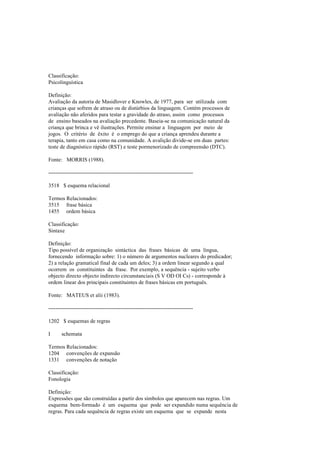 Classificação:
Psicolinguística
Definição:
Avaliação da autoria de Masidlover e Knowles, de 1977, para ser utilizada com
crianças que sofrem de atraso ou de distúrbios da linguagem. Contém processos de
avaliação não aferidos para testar a gravidade do atraso, assim como processos
de ensino baseados na avaliação precedente. Baseia-se na comunicação natural da
criança que brinca e vê ilustrações. Permite ensinar a linguagem por meio de
jogos. O critério de êxito é o emprego do que a criança aprendeu durante a
terapia, tanto em casa como na comunidade. A avalição divide-se em duas partes:
teste de diagnóstico rápido (RST) e teste pormenorizado de compreensão (DTC).
Fonte: MORRIS (1988).
--------------------------------------------------------------------------------
3518 $ esquema relacional
Termos Relacionados:
3515 frase básica
1455 ordem básica
Classificação:
Sintaxe
Definição:
Tipo possível de organização sintáctica das frases básicas de uma língua,
fornecendo informação sobre: 1) o número de argumentos nucleares do predicador;
2) a relação gramatical final de cada um deles; 3) a ordem linear segundo a qual
ocorrem os constituintes da frase. Por exemplo, a sequência - sujeito verbo
objecto directo objecto indirecto circunstanciais (S V OD OI Cs) - corresponde à
ordem linear dos principais constituintes de frases básicas em português.
Fonte: MATEUS et alii (1983).
--------------------------------------------------------------------------------
1202 $ esquemas de regras
I schemata
Termos Relacionados:
1204 convenções de expansão
1331 convenções de notação
Classificação:
Fonologia
Definição:
Expressões que são construídas a partir dos símbolos que aparecem nas regras. Um
esquema bem-formado é um esquema que pode ser expandido numa sequência de
regras. Para cada sequência de regras existe um esquema que se expande nesta
 