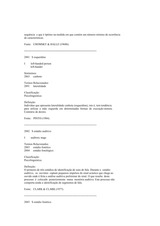 sequência e que é óptimo na medida em que contém um número mínimo de ocorrência
de características.
Fonte: CHOMSKY & HALLE (1968b).
--------------------------------------------------------------------------------
2881 $ esquerdino
I left-handed person
left-hander
Sinónimos:
2863 canhoto
Termos Relacionados:
2891 lateralidade
Classificação:
Psicolinguística
Definição:
Indivíduo que apresenta lateralidade canhota (esquerdina), isto é, tem tendência
para utilizar a mão esquerda em determinadas formas de execução motora.
Contrário de dextro.
Fonte: PINTO (1984).
--------------------------------------------------------------------------------
2882 $ estádio auditivo
I auditory stage
Termos Relacionados:
2883 estádio fonético
2884 estádio fonológico
Classificação:
Psicolinguística
Definição:
O primeiro de três estádios de identificação de sons de fala. Durante o estádio
auditivo, os ouvintes captam pequenos impulsos do sinal acústico que chega ao
ouvido onde é feita a análise auditiva preliminar do sinal. O que resulta deste
processo é colocado posteriormente numa memória auditiva. Este processo não
comporta ainda a identificação de segmentos de fala.
Fonte: CLARK & CLARK (1977).
--------------------------------------------------------------------------------
2883 $ estádio fonético
 