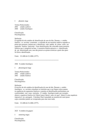 I phonetic stage
Termos Relacionados:
2882 estádio auditivo
2884 estádio fonológico
Classificação:
Psicolinguística
Definição:
O segundo de três estádios de identificação de sons da fala. Durante o estádio
fonético, os ouvintes examinam o conteúdo da sua memória auditiva segundo as
pistas que possuem, juntam-nas e identificam cada padrão de pistas como um
segmento fonético particular. Estas identificações são colocadas numa memória
fonética que é categorial na base. A memória fonética preserva a identificação
de um determinado som, mas não preserva as pistas acústicas a partir das quais
foi feita a identificação.
Fonte: CLARK & CLARK (1977).
--------------------------------------------------------------------------------
2884 $ estádio fonológico
I phonological stage
Termos Relacionados:
2882 estádio auditivo
2883 estádio fonético
Classificação:
Psicolinguística
Definição:
O terceiro de três estádios de identificação de sons da fala. Durante o estádio
fonológico, os ouvintes consultam as restrições que a sua língua coloca quanto
às sequências de segmentos fonéticos e ajustam as identificações preliminares em
conformidade com essas restrições. O estádio fonológico pode, por exemplo,
alterar a sequência fonética de [ fpiRα ] para [
 
piRα ], uma vez que [ fpiRα ] é uma sequência
impossível em português. O produto final é guardado na memória de curto prazo
cujos conteúdos podem ser recuperados para usar mais tarde.
Fonte: CLARK & CLARK (1977).
--------------------------------------------------------------------------------
2623 $ estádios da gaguez
I stuttering stages
Classificação:
Psicolinguística
 