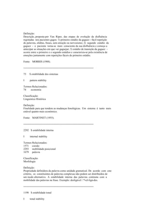 Definição:
Descrição, proposta por Van Riper, das etapas de evolução da disfluência
registadas nos pacientes gagos: 1) primeiro estádio da gaguez - fácil repetição
de palavras, sílabas, frases, sem emoção ou nervosismo; 2) segundo estádio da
gaguez - o paciente torna-se mais consciente da sua disfluência e começa a
antecipar as situações em que vai gaguejar; 3) estádio de transição da gaguez -
ocorre entre o primeiro e o segundo estádios e caracteriza-se pela existência de
emoções juntamente com repetições fáceis do primeiro estádio.
Fonte: MORRIS (1988).
--------------------------------------------------------------------------------
73 $ estabilidade dos sistemas
I pattern stability
Termos Relacionados:
74 economia
Classificação:
Linguística Histórica
Definição:
Finalidade para que tendem as mudanças fonológicas. Um sistema é tanto mais
estável quanto mais económico.
Fonte: MARTINET (1955).
--------------------------------------------------------------------------------
2292 $ estabilidade interna
I internal stability
Termos Relacionados:
1571 coesão
2293 mobilidade posicional
1679 palavra
Classificação:
Morfologia
Definição:
Propriedade definidora da palavra como unidade gramatical. De acordo com este
critério, os constituintes de palavras complexas não podem ser distribuídos de
um modo alternativo. A estabilidade interna das palavras contrasta com a
mobilidade das palavras na frase. Exemplo: desligável / *vel-ligá-des.
--------------------------------------------------------------------------------
1198 $ estabilidade tonal
I tonal stability
 