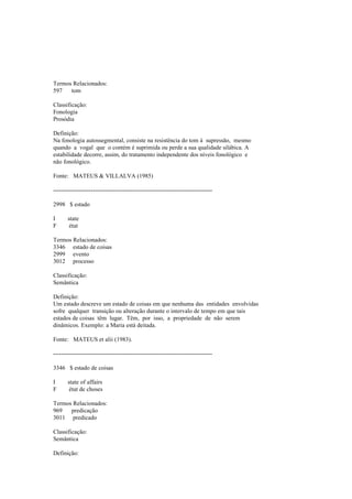 Termos Relacionados:
597 tom
Classificação:
Fonologia
Prosódia
Definição:
Na fonologia autossegmental, consiste na resistência do tom à supressão, mesmo
quando a vogal que o contém é suprimida ou perde a sua qualidade silábica. A
estabilidade decorre, assim, do tratamento independente dos níveis fonológico e
não fonológico.
Fonte: MATEUS & VILLALVA (1985)
--------------------------------------------------------------------------------
2998 $ estado
I state
F état
Termos Relacionados:
3346 estado de coisas
2999 evento
3012 processo
Classificação:
Semântica
Definição:
Um estado descreve um estado de coisas em que nenhuma das entidades envolvidas
sofre qualquer transição ou alteração durante o intervalo de tempo em que tais
estados de coisas têm lugar. Têm, por isso, a propriedade de não serem
dinâmicos. Exemplo: a Maria está deitada.
Fonte: MATEUS et alii (1983).
--------------------------------------------------------------------------------
3346 $ estado de coisas
I state of affairs
F état de choses
Termos Relacionados:
969 predicação
3011 predicado
Classificação:
Semântica
Definição:
 
