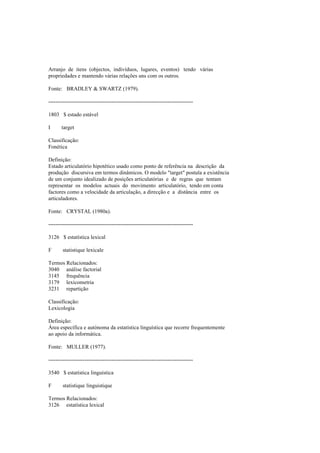 Arranjo de itens (objectos, indivíduos, lugares, eventos) tendo várias
propriedades e mantendo várias relações uns com os outros.
Fonte: BRADLEY & SWARTZ (1979).
--------------------------------------------------------------------------------
1803 $ estado estável
I target
Classificação:
Fonética
Definição:
Estado articulatório hipotético usado como ponto de referência na descrição da
produção discursiva em termos dinâmicos. O modelo "target" postula a existência
de um conjunto idealizado de posições articulatórias e de regras que tentam
representar os modelos actuais do movimento articulatório, tendo em conta
factores como a velocidade da articulação, a direcção e a distância entre os
articuladores.
Fonte: CRYSTAL (1980a).
--------------------------------------------------------------------------------
3126 $ estatística lexical
F statistique lexicale
Termos Relacionados:
3040 análise factorial
3145 frequência
3179 lexicometria
3231 repartição
Classificação:
Lexicologia
Definição:
Área específica e autónoma da estatística linguística que recorre frequentemente
ao apoio da informática.
Fonte: MULLER (1977).
--------------------------------------------------------------------------------
3540 $ estatística linguística
F statistique linguistique
Termos Relacionados:
3126 estatística lexical
 