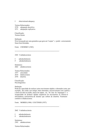 I observational adequacy
Termos Relacionados:
3370 adequação descritiva
3371 adequação explicativa
Classificação:
Termos Gerais
Definição:
Nível alcançado por uma gramática que gera um "corpus" e prediz correctamente
frases bem-formadas.
Fonte: CHOMSKY (1965).
--------------------------------------------------------------------------------
2565 $ adiadococinese
I adiodochokinesis
F adiodochokinesis
Sinónimos:
2662 adiadococinesia
Termos Relacionados:
1977 articulador
2610 diadococinese
2476 disartria
Classificação:
Psicolinguística
Definição:
Perda da capacidade de realizar certos movimentos rápidos e alternados como, por
exemplo, dar corda a um relógio, bater alternada e sucessivamente com a palma e
o dorso da mão no joelho, atacar um sapato, etc. Na área da linguagem é a
incapacidade de produzir rápidas sequências de movimentos ao utilizar os
articuladores, característica de doentes que sofrem de disartria. Fenómeno
contrário à diadococinese.
Fonte: MORRIS (1988) / COUTINHO (1957).
--------------------------------------------------------------------------------
2662 $ adiadococinesia
I adiodochokinesis
F adiodochokinesis
Sinónimos:
2565 adiadococinese
Termos Relacionados:
 