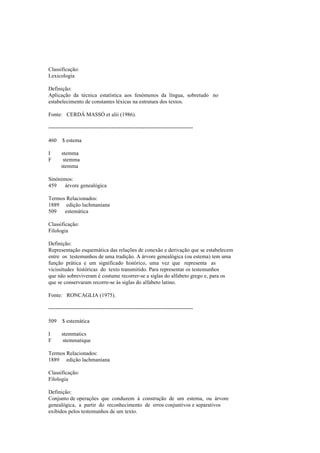 Classificação:
Lexicologia
Definição:
Aplicação da técnica estatística aos fenómenos da língua, sobretudo no
estabelecimento de constantes léxicas na estrutura dos textos.
Fonte: CERDÁ MASSÓ et alii (1986).
--------------------------------------------------------------------------------
460 $ estema
I stemma
F stemma
stemma
Sinónimos:
459 árvore genealógica
Termos Relacionados:
1889 edição lachmaniana
509 estemática
Classificação:
Filologia
Definição:
Representação esquemática das relações de conexão e derivação que se estabelecem
entre os testemunhos de uma tradição. A árvore genealógica (ou estema) tem uma
função prática e um significado histórico, uma vez que representa as
vicissitudes históricas do texto transmitido. Para representar os testemunhos
que não sobreviveram é costume recorrer-se a siglas do alfabeto grego e, para os
que se conservaram recorre-se às siglas do alfabeto latino.
Fonte: RONCAGLIA (1975).
--------------------------------------------------------------------------------
509 $ estemática
I stemmatics
F stemmatique
Termos Relacionados:
1889 edição lachmaniana
Classificação:
Filologia
Definição:
Conjunto de operações que conduzem à construção de um estema, ou árvore
genealógica, a partir do reconhecimento de erros conjuntivos e separativos
exibidos pelos testemunhos de um texto.
 
