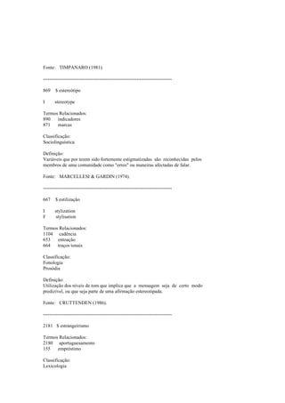 Fonte: TIMPANARO (1981).
--------------------------------------------------------------------------------
869 $ estereótipo
I stereotype
Termos Relacionados:
890 indicadores
871 marcas
Classificação:
Sociolinguística
Definição:
Variáveis que por terem sido fortemente estigmatizadas são reconhecidas pelos
membros de uma comunidade como "erros" ou maneiras afectadas de falar.
Fonte: MARCELLESI & GARDIN (1974).
--------------------------------------------------------------------------------
667 $ estilização
I stylization
F stylisation
Termos Relacionados:
1104 cadência
653 entoação
664 traços tonais
Classificação:
Fonologia
Prosódia
Definição:
Utilização dos níveis de tom que implica que a mensagem seja de certo modo
predizível, ou que seja parte de uma afirmação estereotipada.
Fonte: CRUTTENDEN (1986).
--------------------------------------------------------------------------------
2181 $ estrangeirismo
Termos Relacionados:
2180 aportuguesamento
155 empréstimo
Classificação:
Lexicologia
 