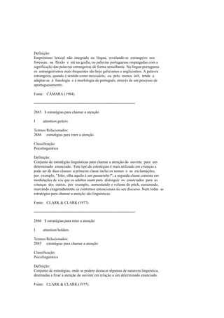 Definição:
Empréstimo lexical não integrado na língua, revelando-se estrangeiro nos
fonemas, na flexão e até na grafia, ou palavras portuguesas empregadas com a
significação das palavras estrangeiras de forma semelhante. Na língua portuguesa
os estrangeirismos mais frequentes são hoje galicismos e anglicismos. A palavra
estrangeira, quando é sentida como necessária, ou pelo menos útil, tende a
adaptar-se à fonologia e à morfologia do português, através de um processo de
aportuguesamento.
Fonte: CÂMARA (1984).
--------------------------------------------------------------------------------
2885 $ estratégias para chamar a atenção
I attention getters
Termos Relacionados:
2886 estratégias para reter a atenção
Classificação:
Psicolinguística
Definição:
Conjunto de estratégias linguísticas para chamar a atenção do ouvinte para um
determinado enunciado. Este tipo de estratégias é mais utilizado em crianças e
pode ser de duas classes: a primeira classe inclui os nomes e as exclamações,
por exemplo, "João, olha aquilo é um passarinho!"; a segunda classe consiste em
modulações de voz que os adultos usam para distinguir os enunciados para as
crianças dos outros, por exemplo, aumentando o volume do pitch, sussurando,
marcando exageradamente os contornos entoacionais do seu discurso. Nem todas as
estratégias para chamar a atenção são linguísticas.
Fonte: CLARK & CLARK (1977).
--------------------------------------------------------------------------------
2886 $ estratégias para reter a atenção
I attention holders
Termos Relacionados:
2885 estratégias para chamar a atenção
Classificação:
Psicolinguística
Definição:
Conjunto de estratégias, onde se podem destacar algumas de natureza linguística,
destinadas a fixar a atenção do ouvinte em relação a um determinado enunciado.
Fonte: CLARK & CLARK (1977).
 