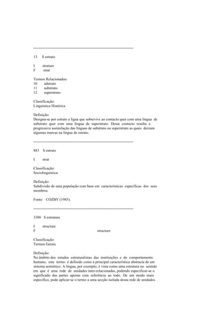 --------------------------------------------------------------------------------
13 $ estrato
I stratum
F strat
Termos Relacionados:
10 adstrato
11 substrato
12 superstrato
Classificação:
Linguística Histórica
Definição:
Designa-se por estrato a lígua que sobrevive ao contacto quer com uma língua de
substrato quer com uma língua de superstrato. Desse contacto resulta a
progressiva assimilação das línguas de substrato ou superstrato as quais deixam
algumas marcas na língua de estrato.
--------------------------------------------------------------------------------
883 $ estrato
I strat
Classificação:
Sociolinguística
Definição:
Subdivisão de uma população com base em características específicas dos seus
membros.
Fonte: COZBY (1985).
--------------------------------------------------------------------------------
3388 $ estrutura
I structure
F structure
Classificação:
Termos Gerais
Definição:
No âmbito dos estudos estruturalistas das instituições e do comportamento
humano, este termo é definido como a principal característica abstracta de um
sistema semiótico. A língua, por exemplo, é vista como uma estrutura no sentido
em que é uma rede de unidades inter-relacionadas, podendo especificar-se o
significado das partes apenas com referência ao todo. De um modo mais
específico, pode aplicar-se o termo a uma secção isolada dessa rede de unidades.
 