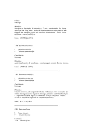 Sintaxe
Fonologia
Definição:
Interpretação fonológica da estrutura-S. É uma representação da forma
superficial da frase após a aplicação de algumas regras que actuam do lado
esquerdo da gramática, como, por exemplo, apagamentos, filtros, regras
estilísticas e regras fonológicas.
Fonte: CHOMSKY (1981).
--------------------------------------------------------------------------------
1794 $ estrutura fonémica
I phonemic structure
F structure phonématique
Classificação:
Fonologia
Definição:
A estrutura fonémica de uma língua é constituída pelo conjunto dos seus fonemas.
Fonte: CRYSTAL (1980a).
--------------------------------------------------------------------------------
1182 $ estrutura fonológica
I phonological structure
F structure phonologique
Classificação:
Fonologia
Definição:
Estrutura composta pelo conjunto de relações estabelecidas entre as unidades do
sistema fonológico de uma língua. Na fonologia generativa a estrutura fonológica
é a representação obtida depois de substituídos os traços categoriais adstritos
ao item na estrutura de superfície da componente sintáctica.
Fonte: MATEUS (1982).
--------------------------------------------------------------------------------
3521 $ estrutura linear
I linear structure
F structure linéaire
Sinónimos:
3528 estrutura plana
 