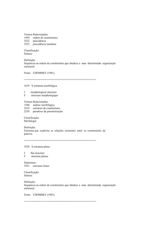 Termos Relacionados:
1454 ordem de constituintes
3522 precedência
3523 precedência imediata
Classificação:
Sintaxe
Definição:
Sequência ou ordem de constituintes que obedece a uma determinada organização
estrutural.
Fonte: CHOMSKY (1981).
--------------------------------------------------------------------------------
1619 $ estrutura morfológica
I morphological structure
F structure morphologique
Termos Relacionados:
1540 análise morfológica
1618 estrutura de constituintes
2258 paradoxo de parentetização
Classificação:
Morfologia
Definição:
Estrutura que explicita as relações existentes entre os constituintes da
palavra.
--------------------------------------------------------------------------------
3528 $ estrutura plana
I flat structure
F structure plaine
Sinónimos:
3521 estrutura linear
Classificação:
Sintaxe
Definição:
Sequência ou ordem de constituintes que obedece a uma determinada organização
estrutural.
Fonte: CHOMSKY (1981).
--------------------------------------------------------------------------------
 