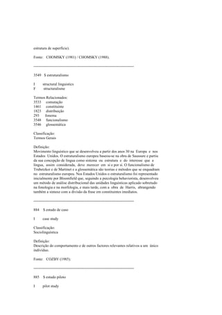 estrutura de superfície).
Fonte: CHOMSKY (1981) / CHOMSKY (1988).
--------------------------------------------------------------------------------
3549 $ estruturalismo
I structural linguistics
F structuralisme
Termos Relacionados:
3533 comutação
1461 constituinte
1823 distribuição
293 fonema
3548 funcionalismo
3546 glossemática
Classificação:
Termos Gerais
Definição:
Movimento linguístico que se desenvolveu a partir dos anos 30 na Europa e nos
Estados Unidos. O estruturalismo europeu baseou-se na obra de Saussure e partiu
da sua concepção de língua como sistema ou estrutura e do interesse que a
língua, assim considerada, deve merecer em si e por si. O funcionalismo de
Trubetzkoi e de Martinet e a glossemática são teorias e métodos que se enquadram
no estruturalismo europeu. Nos Estados Unidos o estruturalismo foi representado
inicialmente por Bloomfield que, seguindo a psicologia behaviorista, desenvolveu
um método de análise distribucional das unidades linguísticas aplicado sobretudo
na fonologia e na morfologia, e mais tarde, com a obra de Harris, abrangendo
também a sintaxe com a divisão da frase em constituintes imediatos.
--------------------------------------------------------------------------------
884 $ estudo de caso
I case study
Classificação:
Sociolinguística
Definição:
Descrição do comportamento e de outros factores relevantes relativos a um único
indivíduo.
Fonte: COZBY (1985).
--------------------------------------------------------------------------------
885 $ estudo piloto
I pilot study
 