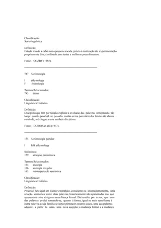 Classificação:
Sociolinguística
Definição:
Estudo levado a cabo numa pequena escala, prévio à realização da experimentação
propriamente dita; é utilizado para testar e melhorar procedimentos.
Fonte: COZBY (1985).
--------------------------------------------------------------------------------
787 $ etimologia
I ethymology
F étymologie
Termos Relacionados:
785 étimo
Classificação:
Linguística Histórica
Definição:
Disciplina que tem por função explicar a evolução das palavras remontando tão
longe quanto possível, no passado, muitas vezes para além dos limites do idioma
estudado, até chegar a uma unidade dita étimo.
Fonte: DUBOIS et alii (1973).
--------------------------------------------------------------------------------
175 $ etimologia popular
I folk ethymology
Sinónimos:
179 atracção paronímica
Termos Relacionados:
164 analogia
166 analogia irregular
163 reinterpretação semântica
Classificação:
Linguística Histórica
Definição:
Processo pelo qual um locutor estabelece, consciente ou inconscientemente, uma
relação semântica entre duas palavras, historicamente não aparentadas mas que
apresentam entre si alguma semelhança formal. Daí resulta, por vezes, que uma
das palavras evolui tornando-se, quanto à forma, igual ou mais semelhante à
outra palavra a cuja família se supõe pertencer; noutros casos, uma das palavras
adquire, a partir da outra, uma nova acepção; a mudança formal e a mudança
 