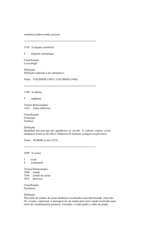 semântica podem ainda coexistir.
--------------------------------------------------------------------------------
3128 $ etiqueta semântica
F étiquette sémantique
Classificação:
Lexicologia
Definição:
Definição reduzida a um substantivo.
Fonte: GALISSON (1983) / GALISSON (1984).
--------------------------------------------------------------------------------
1760 $ eufonia
F euphonie
Termos Relacionados:
1633 forma defectiva
Classificação:
Fonologia
Fonética
Definição:
Qualidade dos sons que são agradáveis ao ouvido. A eufonia explica certas
mudanças fonéticas devidas à influência de fonemas contíguos ou próximos.
Fonte: DUBOIS et alii (1973).
--------------------------------------------------------------------------------
2999 $ evento
I event
F événement
Termos Relacionados:
2998 estado
3346 estado de coisas
3012 processo
Classificação:
Semântica
Definição:
Descrição de estados de coisas dinâmicos localizados num determinado intervalo.
Os eventos exprimem a passagem de um estado para outro estado localizado num
intervalo imediatamente posterior. Exemplo: o vento partiu o vidro da janela.
 