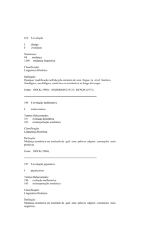 812 $ evolução
I change
F évolution
Sinónimos:
94 mudança
1360 mudança linguística
Classificação:
Linguística Histórica
Definição:
Qualquer modificação sofrida pela estrutura de uma língua (a nível fonético,
fonológico, morfológico, sintáctico ou semântico) ao longo do tempo.
Fonte: HOCK (1986) / ANDERSON (1973) / BYNON (1977).
--------------------------------------------------------------------------------
196 $ evolução melhorativa
I meliorization
Termos Relacionados:
197 evolução pejorativa
163 reinterpretação semântica
Classificação:
Linguística Histórica
Definição:
Mudança semântica em resultado da qual uma palavra adquire conotações mais
positivas.
Fonte: HOCK (1986).
--------------------------------------------------------------------------------
197 $ evolução pejorativa
I pejorization
Termos Relacionados:
196 evolução melhorativa
163 reinterpretação semântica
Classificação:
Linguística Histórica
Definição:
Mudança semântica em resultado da qual uma palavra adquire conotações mais
negativas.
 