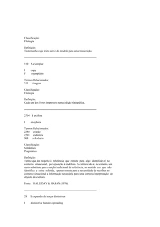 Classificação:
Filologia
Definição:
Testemunho cujo texto serve de modelo para uma transcrição.
--------------------------------------------------------------------------------
510 $ exemplar
I copy
F exemplaire
Termos Relacionados:
511 tiragem
Classificação:
Filologia
Definição:
Cada um dos livros impressos numa edição tipográfica.
--------------------------------------------------------------------------------
2704 $ exófora
I exophora
Termos Relacionados:
2388 coesão
2701 endófora
968 referência
Classificação:
Semântica
Pragmática
Definição:
Termo que diz respeito à referência que remete para algo identificável no
contexto situacional, por oposição à endófora. A exófora não é, no entanto, um
mero substituto para a noção tradicional de referência, no sentido em que não
identifica a coisa referida, apenas remete para a necessidade de recolher no
contexto situacional a informação necessária para uma correcta interpretação do
objecto da exófora.
Fonte: HALLIDAY & HASAN (1976).
--------------------------------------------------------------------------------
28 $ expansão de traços distintivos
I distinctive features spreading
 