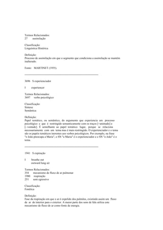 Termos Relacionados:
27 assimilação
Classificação:
Linguística Histórica
Definição:
Processo de assimilação em que o segmento que condiciona a assimilação se mantém
inalterado.
Fonte: MARTINET (1955).
--------------------------------------------------------------------------------
3696 $ experienciador
I experiencer
Termos Relacionados:
3697 verbo psicológico
Classificação:
Sintaxe
Semântica
Definição:
Papel temático, ou semântico, do argumento que experiencia um processo
psicológico e que é restringido semanticamente com os traços [+animado] e
[- vontade]. É semelhante ao papel temático lugar, porque se relaciona
necessariamente com um tema mas é mais restringido. O experienciador e o tema
são os papéis temáticos inerentes aos verbos psicológicos. Por exemplo, na frase
"o João preocupa a Maria", o SN "a Maria" é o experienciador e o SN "o João" é o
tema.
--------------------------------------------------------------------------------
1941 $ expiração
I breathe out
outward lung air
Termos Relacionados:
354 mecanismo de fluxo de ar pulmonar
1980 respiração
251 som egressivo
Classificação:
Fonética
Definição:
Fase da respiração em que o ar é expelido dos pulmões, existindo assim um fluxo
de ar do interior para o exterior. A maior parte dos sons de fala utiliza este
mecanismo de fluxo de ar como fonte de energia.
 