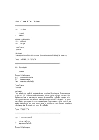 Fonte: CLARK & YALLOP (1990).
--------------------------------------------------------------------------------
1887 $ explicit
I explicit
F explicit
Termos Relacionados:
1885 cólofon
1891 incipit
Classificação:
Filologia
Definição:
Palavras que terminam um texto ou fórmula que anuncia o final de um texto.
Fonte: MUZERELLE (1985).
--------------------------------------------------------------------------------
999 $ explosão
I plosion
Termos Relacionados:
324 consoante oclusiva
337 espectrograma
266 modo de articulação
Classificação:
Fonética
Definição:
Pista acústica de modo de articulação que permite a identificação das consoantes
oclusivas, cuja produção se caracteriza por um período de silêncio (devido a um
fechamento total no tracto vocal) seguido de uma súbita explosão causada pelo
relaxamento abrupto da oclusão. Na imagem espectrográfica do som, a oclusão é
marcada por um espaço em branco e a explosão é marcada por estrias verticais que
podem estender-se por uma gama vasta de frequências e que formam uma barra
estreita vertical designada por barra de explosão.
Fonte: FRY (1979).
--------------------------------------------------------------------------------
1000 $ explosão lateral
I lateral explosion
F explosion latérale
Termos Relacionados:
 