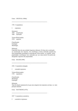 Fonte: CRYSTAL (1980a).
--------------------------------------------------------------------------------
1756 $ exponência
I exponence
Sinónimos:
1069 actualização
1068 realização
Termos Relacionados:
2354 expoente
Classificação:
Fonologia
Morfologia
Definição:
Expressão física de uma unidade linguística abstracta. Os fones são a realização
ou actualização dos fonemas. Em morfologia, o termo é utilizado, quando uma
única propriedade morfológica é realizada por vários morfes, ou quando várias
propriedades morfológicas são realizadas por um único morfe. Os morfes são
designados expoentes das propriedades.
Fonte: BAUER (1988).
--------------------------------------------------------------------------------
2356 $ exponência alargada
I extended exponence
Termos Relacionados:
1756 exponência
Classificação:
Morfologia
Fonologia
Definição:
Tipo de relação exponencial em que uma categoria tem expoentes em duas ou mais
posições distintas.
Fonte: MATTHEWS (1974).
--------------------------------------------------------------------------------
2357 $ exponência cumulativa
I cumulative exponence
 