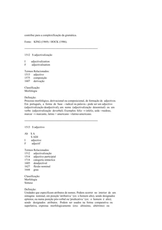 contribui para a complexificação da gramática.
Fonte: KING (1969) / HOCK (1986).
--------------------------------------------------------------------------------
1512 $ adjectivalização
I adjectivalization
F adjectivalisation
Termos Relacionados:
1513 adjectivo
1575 composição
1607 derivação
Classificação:
Morfologia
Definição:
Processo morfológico, derivacional ou composicional, de formação de adjectivos.
Em português, a forma de base - radical ou palavra - pode ser um adjectivo
(adjectivalização deadjectival), um nome (adjectivalização denominal) ou um
verbo (adjectivalização deverbal). Exemplos: feliz → infeliz, seda →sedoso,
marcar → marcante, latino + americano →latino-americano.
--------------------------------------------------------------------------------
1513 $ adjectivo
Ab $ A
$ ADJ
I adjective
F adjectif
Termos Relacionados:
1512 adjectivalização
1514 adjectivo participial
1718 categoria sintáctica
1605 deadjectival
1627 flexão nominal
1644 grau
Classificação:
Morfologia
Sintaxe
Definição:
Unidades que especificam atributos de nomes. Podem ocorrer no interior de um
sintagma nominal, em posição 'atributiva ' (ex: o homem alto), sendo designados
epítetos; ou numa posição pós-verbal ou 'predicativa ' (ex: o homem é alto);
sendo designados atributos. Podem ser usados na forma comparativa ou
superlativa, expressa morfologicamente (exs: altíssimo, altérrimo) ou
 