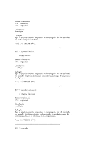 Termos Relacionados:
2194 cumulação
1756 exponência
Classificação:
Morfologia
Definição:
Tipo de relação exponencial em que duas ou mais categorias não são realizadas
por unidades linguísticas distintas.
Fonte: MATTHEWS (1974).
--------------------------------------------------------------------------------
2358 $ exponência fundida
I fused exponence
Termos Relacionados:
1756 exponência
Classificação:
Morfologia
Definição:
Tipo de relação exponencial em que duas ou mais categorias não são realizadas
por unidades linguísticas distintas em consequência da operação de um processo
fonológico.
Fonte: MATTHEWS (1974).
--------------------------------------------------------------------------------
2359 $ exponência sobreposta
I overlapping exponence
Termos Relacionados:
1756 exponência
Classificação:
Morfologia
Definição:
Tipo de relação exponencial em que duas ou mais categorias não são realizadas
por unidades linguísticas distintas em determinadas circunstâncias, mas o são
noutras circunstâncias, no interior de um mesmo paradigma.
Fonte: MATTHEWS (1974).
--------------------------------------------------------------------------------
3553 $ expressão
 