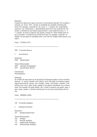 Definição:
Conjunto de objectos aos quais um termo é correctamente aplicado. Por exemplo, a
extensão do termo "flor" consiste na totalidade das entidades referidas pelo
termo. Por oposição, a intensão de um termo é o conjunto das propriedades
essenciais que determinam a aplicabilidade desse termo. De um ponto de vista
formal, a extensão de uma função proposicional, F, num estado-de-coisas, 'x', é
o conjunto de todos os objectos que satisfaz a função Fx. Pode também dizer-se
que a extensão é a referência (no sentido de Frege) de qualquer expressão na
medida em que pode ser entendida como o seu valor de verdade relativamente a um
índice.
Fonte: LYONS (1977).
--------------------------------------------------------------------------------
2667 $ extensão abusiva
I overextension
Sinónimos:
2640 hiperextensão
Termos Relacionados:
2683 aquisição da linguagem
2637 generalização abusiva
Classificação:
Psicolinguística
Definição:
No 'estádio das duas palavras' da aquisição da linguagem podem ocorrer extensões
abusivas. A criança aprende uma palavra nova, mas pode só reconhecer algum
aspecto particular da mesma, por exemplo, forma, movimento, tamanho, som,
textura e, por vezes, sabor; assim, quando vê um objecto semelhante, usa o mesmo
nome. Por exemplo, ela pode chamar "cão" a todos os animais com quatro patas e
uma cauda, porque o primeiro animal que viu com estas características foi um
cão.
Fonte: MORRIS (1988).
--------------------------------------------------------------------------------
168 $ extensão analógica
I analogical extension
Sinónimos:
167 analogia proporcional
Termos Relacionados:
164 analogia
172 atracção analógica
173 regularização analógica
169 uniformização analógica
 