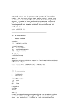contagem de palavras. Uma vez que o processo de aquisição é tão variado entre as
crianças, a idade não constitui um bom guia de desenvolvimento. A extensão média
de enunciado, por seu turno, é um bom guia acerca do desenvolvimento gramatical
da criança. Em crianças que sofrem de distúrbios na linguagem este procedimento
pode revelar desajustes entre a ordem de aquisição de uma criança e a ordem de
aquisição normal. É ainda importante para mostrar o grau de atraso que uma
criança pode ter.
Fonte: MORRIS (1988).
--------------------------------------------------------------------------------
202 $ extensão semântica
I semantic extension
Sinónimos:
160 ampliação semântica
Termos Relacionados:
161 redução semântica
163 reinterpretação semântica
162 restrição semântica
Classificação:
Linguística Histórica
Definição:
Alargamento do campo semântico de uma palavra. Exemplo: a evolução semântica do
verbo estar em português.
Fonte: HOCK (1986) / ANDERSON (1973) / BYNON (1977).
--------------------------------------------------------------------------------
614 $ extrametricidade
I extrametricality
F extramétricité
Termos Relacionados:
376 acento
608 rima
601 sílaba
Classificação:
Fonologia
Prosódia
Definição:
Conceito segundo o qual um determinado segmento não conta para o estabelecimento
da estrutura métrica de uma dada sequência. Pode ser formalizado do seguinte
modo: X → [+ extramétrico] / - ] D, em que "X" é um constituinte fonológico
 