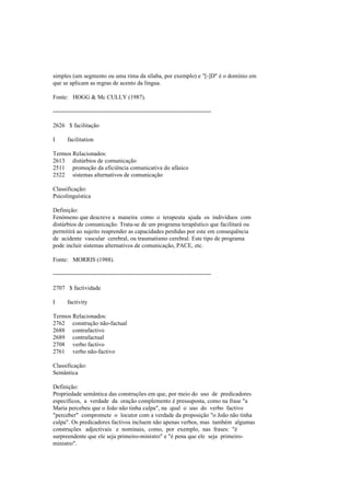 simples (um segmento ou uma rima da sílaba, por exemplo) e "[-]D" é o domínio em
que se aplicam as regras de acento da língua.
Fonte: HOGG & Mc CULLY (1987).
--------------------------------------------------------------------------------
2626 $ facilitação
I facilitation
Termos Relacionados:
2613 distúrbios de comunicação
2511 promoção da eficiência comunicativa do afásico
2522 sistemas alternativos de comunicação
Classificação:
Psicolinguística
Definição:
Fenómeno que descreve a maneira como o terapeuta ajuda os indivíduos com
distúrbios de comunicação. Trata-se de um programa terapêutico que facilitará ou
permitirá ao sujeito reaprender as capacidades perdidas por este em consequência
de acidente vascular cerebral, ou traumatismo cerebral. Este tipo de programa
pode incluir sistemas alternativos de comunicação, PACE, etc.
Fonte: MORRIS (1988).
--------------------------------------------------------------------------------
2707 $ factividade
I factivity
Termos Relacionados:
2762 construção não-factual
2688 contrafactivo
2689 contrafactual
2708 verbo factivo
2761 verbo não-factivo
Classificação:
Semântica
Definição:
Propriedade semântica das construções em que, por meio do uso de predicadores
específicos, a verdade da oração complemento é pressuposta, como na frase "a
Maria percebeu que o João não tinha culpa", na qual o uso do verbo factivo
"perceber" compromete o locutor com a verdade da proposição "o João não tinha
culpa". Os predicadores factivos incluem não apenas verbos, mas também algumas
construções adjectivais e nominais, como, por exemplo, nas frases: "é
surpreendente que ele seja primeiro-ministro" e "é pena que ele seja primeiro-
ministro".
 
