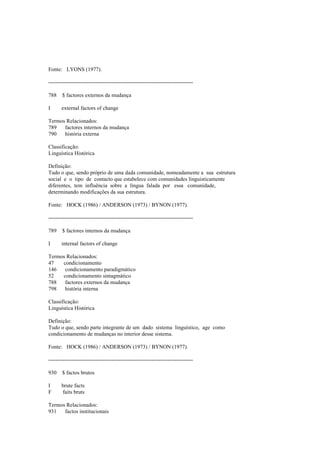 Fonte: LYONS (1977).
--------------------------------------------------------------------------------
788 $ factores externos da mudança
I external factors of change
Termos Relacionados:
789 factores internos da mudança
790 história externa
Classificação:
Linguística Histórica
Definição:
Tudo o que, sendo próprio de uma dada comunidade, nomeadamente a sua estrutura
social e o tipo de contacto que estabelece com comunidades linguisticamente
diferentes, tem influência sobre a língua falada por essa comunidade,
determinando modificações da sua estrutura.
Fonte: HOCK (1986) / ANDERSON (1973) / BYNON (1977).
--------------------------------------------------------------------------------
789 $ factores internos da mudança
I internal factors of change
Termos Relacionados:
47 condicionamento
146 condicionamento paradigmático
52 condicionamento sintagmático
788 factores externos da mudança
798 história interna
Classificação:
Linguística Histórica
Definição:
Tudo o que, sendo parte integrante de um dado sistema linguístico, age como
condicionamento de mudanças no interior desse sistema.
Fonte: HOCK (1986) / ANDERSON (1973) / BYNON (1977).
--------------------------------------------------------------------------------
930 $ factos brutos
I brute facts
F faits bruts
Termos Relacionados:
931 factos institucionais
 