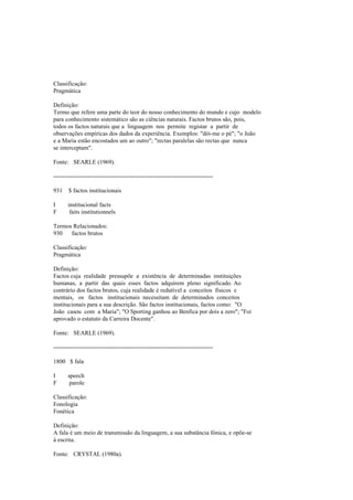 Classificação:
Pragmática
Definição:
Termo que refere uma parte do teor do nosso conhecimento do mundo e cujo modelo
para conhecimento sistemático são as ciências naturais. Factos brutos são, pois,
todos os factos naturais que a linguagem nos permite registar a partir de
observações empíricas dos dados da experiência. Exemplos: "dói-me o pé"; "o João
e a Maria estão encostados um ao outro"; "rectas paralelas são rectas que nunca
se interceptam".
Fonte: SEARLE (1969).
--------------------------------------------------------------------------------
931 $ factos institucionais
I institucional facts
F faits institutionnels
Termos Relacionados:
930 factos brutos
Classificação:
Pragmática
Definição:
Factos cuja realidade pressupõe a existência de determinadas instituições
humanas, a partir das quais esses factos adquirem pleno significado. Ao
contrário dos factos brutos, cuja realidade é redutível a conceitos físicos e
mentais, os factos institucionais necessitam de determinados conceitos
institucionais para a sua descrição. São factos institucionais, factos como: "O
João casou com a Maria"; "O Sporting ganhou ao Benfica por dois a zero"; "Foi
aprovado o estatuto da Carreira Docente".
Fonte: SEARLE (1969).
--------------------------------------------------------------------------------
1800 $ fala
I speech
F parole
Classificação:
Fonologia
Fonética
Definição:
A fala é um meio de transmissão da linguagem, a sua substância fónica, e opõe-se
à escrita.
Fonte: CRYSTAL (1980a).
 