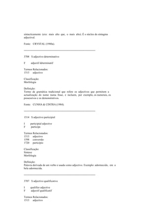 sintacticamente (exs: mais alto que, o mais alto). É o núcleo do sintagma
adjectival.
Fonte: CRYSTAL (1980a).
--------------------------------------------------------------------------------
3708 $ adjectivo determinativo
F adjectif déterminatif
Termos Relacionados:
1513 adjectivo
Classificação:
Morfologia
Definição:
Termo da gramática tradicional que refere os adjectivos que permitem a
actualização do nome numa frase, e incluem, por exemplo, os numerais, os
possessivos e os demonstrativos.
Fonte: CUNHA & CINTRA (1984).
--------------------------------------------------------------------------------
1514 $ adjectivo participial
I participial adjective
F participe
Termos Relacionados:
1513 adjectivo
1598 conversão
1720 particípio
Classificação:
Sintaxe
Morfologia
Definição:
Palavra derivada de um verbo e usada como adjectivo. Exemplo: adormecido, em a
bela adormecida.
--------------------------------------------------------------------------------
3707 $ adjectivo qualificativo
I qualifier adjective
F adjectif qualificatif
Termos Relacionados:
1513 adjectivo
 